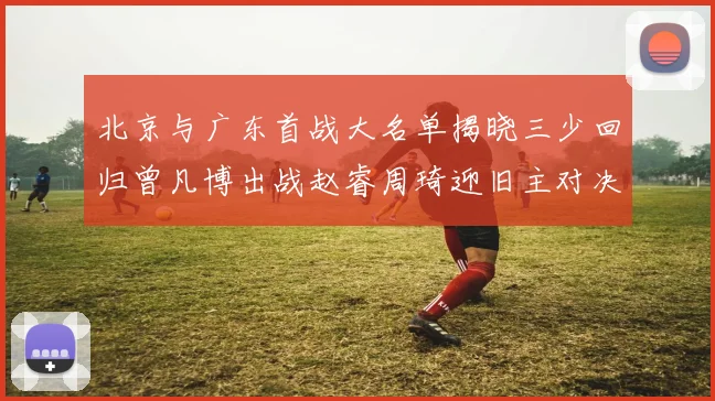 北京与广东首战大名单揭晓三少回归曾凡博出战赵睿周琦迎旧主对决