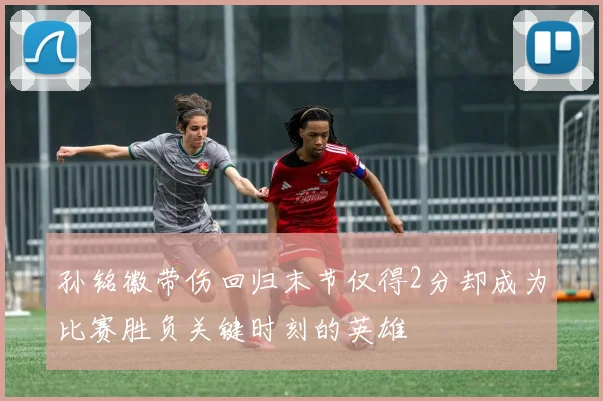 孙铭徽带伤回归末节仅得2分却成为比赛胜负关键时刻的英雄