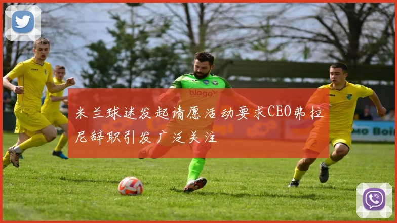 米兰球迷发起请愿活动要求CEO弗拉尼辞职引发广泛关注