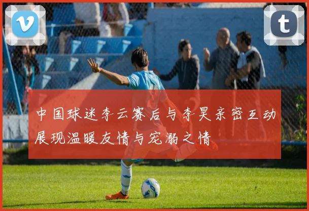 中国球迷李云赛后与李昊亲密互动展现温暖友情与宠溺之情