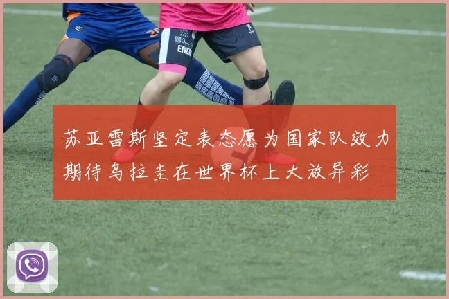 苏亚雷斯坚定表态愿为国家队效力期待乌拉圭在世界杯上大放异彩