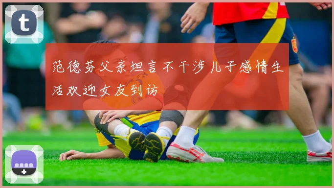 范德芬父亲坦言不干涉儿子感情生活欢迎女友到访