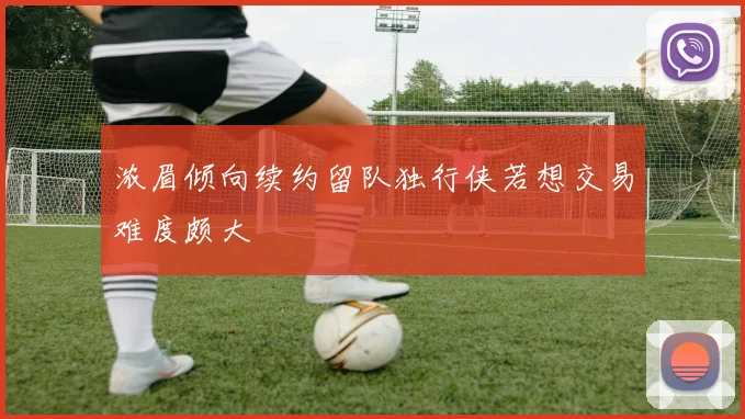 浓眉倾向续约留队独行侠若想交易难度颇大