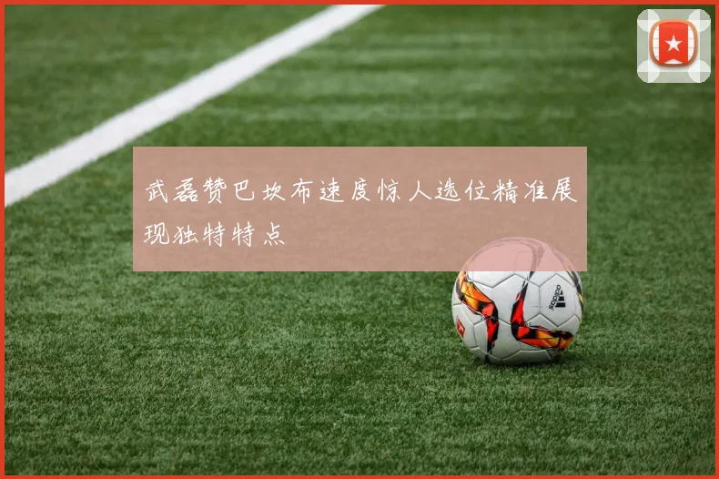 武磊赞巴坎布速度惊人选位精准展现独特特点