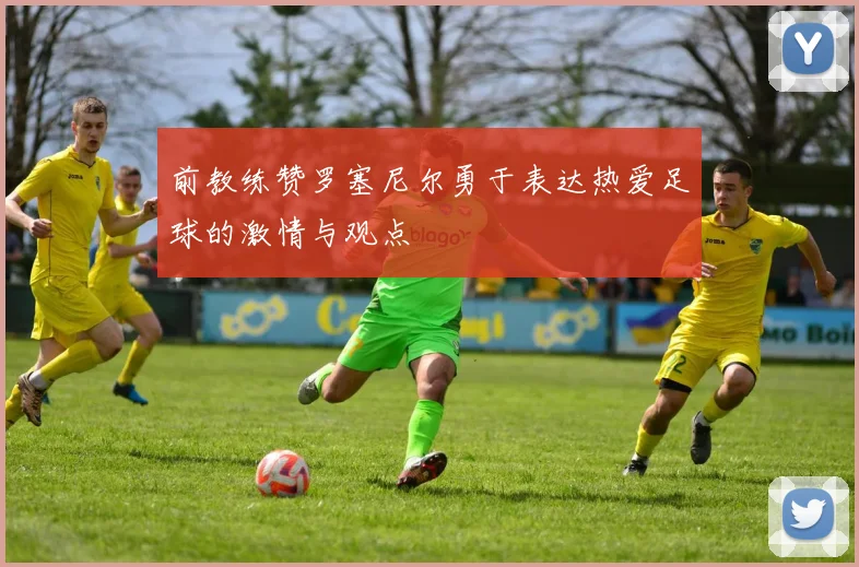 前教练赞罗塞尼尔勇于表达热爱足球的激情与观点