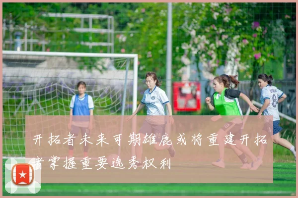 开拓者未来可期雄鹿或将重建开拓者掌握重要选秀权利