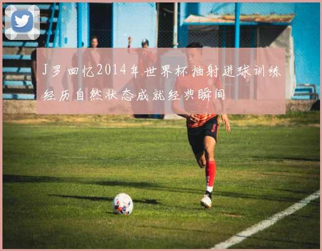 J罗回忆2014年世界杯抽射进球训练经历自然状态成就经典瞬间