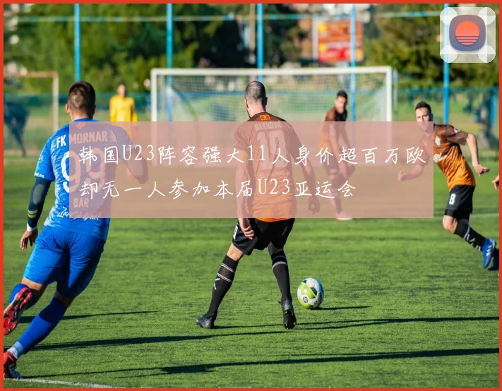 韩国U23阵容强大11人身价超百万欧却无一人参加本届U23亚运会